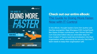 Check out our entire eBook:
The Guide to Doing More Faster.
Now with IT Control
In this eBook, thought leaders Gene Kim (author and
DevOps evangelist), Rajat Bhargava (CEO JumpCloud),
Ben Kepes (Forbes contributor), Alan Shimel (DevOps.
com Executive Editor) discuss actionable steps for
how modern IT teams build decentralization into their
organization while maximizing the security that their IT
team needs to keep their organization safe.
 