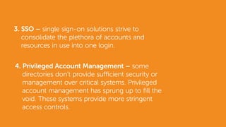 3. SSO – single sign-on solutions strive to
consolidate the plethora of accounts and
resources in use into one login.
4. Privileged Account Management – some
directories don’t provide sufficient security or
management over critical systems. Privileged
account management has sprung up to fill the
void. These systems provide more stringent
access controls.
 