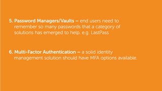 5. Password Managers/Vaults – end users need to
remember so many passwords that a category of
solutions has emerged to help. e.g. LastPass
6. Multi-Factor Authentication – a solid identity
management solution should have MFA options available.
 