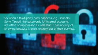 So when a third-party hack happens (e.g. LinkedIn,
Sony, Target), the passwords for internal accounts
are often compromised as well. But IT has no way of
knowing because it exists entirely out of their purview.
 