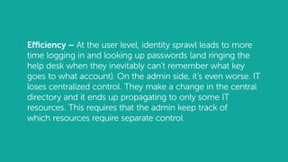 Efficiency – At the user level, identity sprawl leads to more
time logging in and looking up passwords (and ringing the
help desk when they inevitably can’t remember what key
goes to what account). On the admin side, it’s even worse. IT
loses centralized control. They make a change in the central
directory and it ends up propagating to only some IT
resources. This requires that the admin keep track of
which resources require separate control.
 