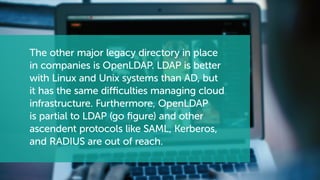 The other major legacy directory in place
in companies is OpenLDAP. LDAP is better
with Linux and Unix systems than AD, but
it has the same difficulties managing cloud
infrastructure. Furthermore, OpenLDAP
is partial to LDAP (go figure) and other
ascendent protocols like SAML, Kerberos,
and RADIUS are out of reach.
 