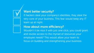 Want better security?
If hackers steal your company’s identities, they steal the
very core of your business. This fear would keep any IT
team up at night.
How about more efficiency?
Wouldn’t it be nice if with just one click, you could grant
and revoke access to the myriad of resources your
employee needs? This would allow your team to
focus on building and strengthening your business.
 