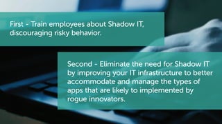 First - Train employees about Shadow IT,
discouraging risky behavior.
Second - Eliminate the need for Shadow IT
by improving your IT infrastructure to better
accommodate and manage the types of
apps that are likely to implemented by
rogue innovators.
 
