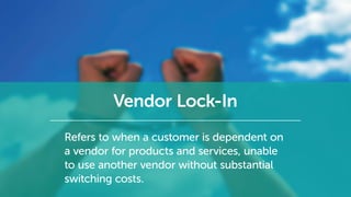 Vendor Lock-In
Refers to when a customer is dependent on
a vendor for products and services, unable
to use another vendor without substantial
switching costs.
 