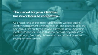 The market for your identities
has never been so competitive.
As a result, one of the more subtle factors working against
identity management is vendor lock-in. This refers to all of the
companies that are trying to woo enterprises into using their
identities (often for free) so that you become dependent on
their services. Eventually, this means they can lock you into
paying for their services.
 
