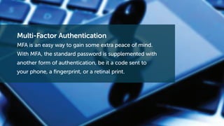 Multi-Factor Authentication
MFA is an easy way to gain some extra peace of mind.
With MFA, the standard password is supplemented with
another form of authentication, be it a code sent to
your phone, a fingerprint, or a retinal print.
 