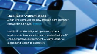 Multi-Factor Authentication
A high-end computer can now crack an eight-character
password in 5.5 hours. [Halock]
Luckily, IT has the ability to implement password
requirements. Most experts recommend enforcing a 12
character password requirement. At JumpCloud, we
recommend at least 18 characters.
 