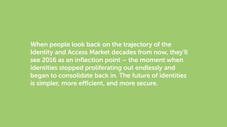 When people look back on the trajectory of the
Identity and Access Market decades from now, they’ll
see 2016 as an inflection point – the moment when
identities stopped proliferating out endlessly and
began to consolidate back in. The future of identities
is simpler, more efficient, and more secure.
 