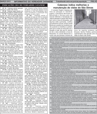 MARÇO 2012                 INFORMATIVO DO VEREADOR CATANESE                                              Trabalhando sério em prol da população.                                PÁG. 03

   INDICAÇÕES 2011 DO VEREADOR CATANESE                                                               Catanese indica melhorias e
    Nº. 14 – Catanese solicita operação         ruas, inclusive na Rua Orlando Audrey              manutenção de vielas do São Dimas
fumacê no Jardim São Dimas.                     de Barros, via esta que sempre trouxe            O vereador Rogério Catanese por
    Nº. 26 – Catanese sugere estudos pra        problemas no São Dimas/Modelo, bem
                                                                                             meio de indicação nº. 522/2011,
implantação do projeto na “pontinho dos pés”.   como providenciar a sinalização das
    Nº. 78 – Catanese sugere operação           lombadas do todo o bairro.                   sugere a Secretaria Municipal de
fumacê nas vias do bairro São Dimas/                Nº. 542 – Catanese solicita a            Manutenção e Serviços para que
Modelo, em especial na Rua Adolfo Cristiani.    construção da base da GCM na Avenida         execute melhorias e manutenção nas
    Nº. 94 – Catanese sugere limpeza            Orlando Audrey de Barros no Jardim São       vielas localizadas no jardim São Dimas
de calçadas nas proximidades da                 Dimas/Modelo. Justifica que como é de        bem como a troca de lâmpadas, pois
padaria Fama, na Rua Orlando Barros             conhecimento de todos, existe um terreno     algumas estão queimadas. Justifica
Bueno bem como na Rua Alcides                   particular ao lado do Pacetta, onde existe
                                                                                             que estivemos no local, na Rua Leonel
Postali, no Jardim São Dimas.                   uma casa praticamente abandonada.
    Nº. 120 – Catanese sugere troca de          Através de Comodato poderia a Prefeitura     Mantovani a pedido de moradores que
iluminação em vielas no São Dimas/Modelo.       Municipal entrar em contato com o dono       não quiseram se identificar e pediram
    Nº. 197 – Catanese sugere limpeza           do terreno para que lá funcionasse a         para que eu fosse ao local para ver a
de entulho na Rua João Candelária, na           unidade da GCM no bairro, trazendo mais      situação à noite, fato que fiz, retornei         troca da capinha protetora da
altura do número 346, incluindo vidros,         segurança a todos os moradores.              de dia e, estou solicitando a troca de           lâmpada. Senhor Prefeito, pedimos
metais, que podem ser jogados nos                   Nº. 617 – Catanese sugere estudo         lâmpadas na Leonel Mantovani e                   urgentemente esta atenção para as
terrenos e que estão sendo colocados            para colocação de lombadas no Jardim
na rua, sem qualquer tipo de proteção.          São Dimas/Modelo e Rua Arlindo Fava e
                                                                                             outras ruas que precisam inclusive da            vielas do Bairro são Dimas.
    Nº. 315 – Catanese sugere tapa              Augusto Barassa. Entendo que na Rua            · Catanese sugeriu reforço escolar em horários fora da escola objetivando melhorar o ensino
buraco na Rua Leonel Mantovani,                 Alcides Postali x Rua Ulderico Batoni a      para as crianças. Dois projetos foram enviados a Prefeitura, o final de semana na escola,
localizado no cruzamento da referida via        situação é grave, já que ninguém respeita    apenas 2 horas como forma de reforço escolar. E o final de semana na escola, com interação
com a Rua Orlando A. Barros Bueno, no           as demarcações de solo. Sendo assim          dos pais, crianças e escolas.
Jardim São Dimas/Modelo.                        sugiro a construção de canteiros.              · Catanese pede convênio com a CPFL para troca de iluminação em vários bairros, aproveitando
    Nº. 316 – Catanese sugere tapa                  Nº. 663 – Catanese sugere caminhão       a oportunidade conversou sobre a troca dos postes de madeira no Jardim das Aves, Figueira e
buraco na Rua João Candelária, no               pipa nas vias de terra no Jardim São         alguns do bairro São Dimas/Modelo. E a melhoria em algumas ruas dos bairros São Dimas,
Jardim São Dimas/Modelo, em frente às           Dimas/Modelo, especial nas Ruas              Modelo e Parque Modelo.
residências de números 76 e 80.                 Ludovico Altomani x Carlos Baroni, pois        · Catanese pede recuperação, aliás, do trecho do Rio Camanducaia compreendido no Jardim
    Nº. 377 – Catanese sugere estudos           no tempo de estiagem e com a falta de        São Dimas, com plantação de árvores ao longo do Rio.
para construção da Rodoviária São               umidade as ruas sem asfalto sofrem             · Catanese sugere manutenção no campinho localizado na Rua xxxxxxxxxxxxxxxxxxx, pois
Dimas/Modelo para que atenda a todos            com o problema de pó, que acaba              o local sempre foi utilizado por moradores em brincadeiras durante a semana. Duas solicitações
                                                ficando no ar e nas residências das          sempre reclamadas eram as colocações de postes de força para que os moradores possam
os bairros adjacentes.
                                                pessoas que residem nas ruas.                jogar de noite, e um pequeno alambrado atrás dos gols. O vereador conversou com o Prefeito
    Nº. 397 – Catanese sugere operação
                                                                                             Municipal para atender estas duas solicitações que não estão difíceis de conseguir. O campinho
tapa buraco na Rua Benedito Lino de                 Nº. 791 – Catanese sugere mais
                                                                                             é um local tradicional entre os esportistas do bairro e a melhoria no campo de malha. Ele
Campos, localizada no Jardim Modelo.            rondas da GCM para as escolas do
                                                                                             prometeu verificar a questão.
    Nº. 398 - Sugere tapa buraco na Rua         Jardim São Dimas/Modelo – Dionísia             · Catanese pediu através de ofício ao deputado Rodrigo Garcia (DEM) e ao deputado Rogério
Pedro Miotti, localizada no Parque Modelo.      Gerbi Beira, Clarinda Almeida Melo e         Nogueira (PDT) intercedam para que a área da quadra localizada próxima a Rua Carlos Baroni, que
    Nº. 476 – Catanese sugere troca de          Silvio Vicchi, especialmente para            pertence a COHAB, seja doada ao Município para que possamos através de emendas federais e
lâmpadas em vielas nas vielas                   melhorias no trânsito, tendo em vista o      repasses estaduais pudessem consertá-las deixando-a preparada para uso. Atualmente está
localizadas nas Ruas João Alves e Leonel        grande número de adolescentes,               abandonada. Por ser da COHAB não conseguimos verba para conserto da quadra.
Mantovani, no Jardim São Dimas.                 crianças, que são levados por pais no          · Catanese solicitou transformação de Praça, local em frente à UBS da Família no São Dimas
    Nº. 519 – Catanese solicita informações     período escolar. Sobre a câmera de           com colocação de novo abrigo de ônibus.
sobre canalização do córrego no final da        segurança, aguardamos alguma posição           · Catanese solicitou equipe de limpeza efetiva na cidade, para deixar os bairros mais limpos.
Rua José Geraldo Alves, como antigamente        para informarmos aos munícipes.                · Catanese solicitou limpeza das vias trafegáveis, principalmente com a retirada do mato das
havia um plano sugerido pela própria                Nº. 792 – Catanese solicita operação     calçadas, sarjetas e guias de todos os locais (vias).
Municipalidade. Recentemente, recebemos         cata bagulhos no Jardim São Dimas/             · Catanese a pedido de moradores solicitou construção de área de lazer no terreno localizado
uma Comissão de Moradores que solicitou         Modelo, evitando que eles sejam jogados      na Avenida Ulderico Batoni, com projeto de Parque, área esportiva e centro comunitário.
uma nova tentativa para que o novo Prefeito     nas praças,matas, trrenos e áreas              · Catanese solicitou que a Municipalidade alugasse barracão para construção de um Centro
                                                municipais. Portanto peço a divulgação       Comunitário onde seria desenvolvidas atividades para terceira idade, crianças e jovens.
pense com carinho na possibilidade de
                                                urgente de operação Cata Bagulhos no           ·Catanese consegue ACESSA SP para os bairros São Dimas, Modelo, Camandocaia, Brasil e
canalizar este trecho do referido córrego.
                                                                                             Distrito de Arcadas. A informação já foi passada ao Prefeito Municipal para formalização de
    Nº. 520 - Sugere melhorias na               município, nos bairros como solicitado.
                                                                                             acordo com o Governo Estadual. O ACESSA SP é um programa de inclusão digital, podendo até
iluminação e implantação de sistema de              Nº. 803 – Catanese solicita operação
                                                                                             mesmo ser instalados nas escolas do bairro.
segurança fundamentado em um tipo de            tapa buraco na Rua Ângelo Frare, no            · Catanese solicitou informatização de extrato de conta 2ª via. Objetivando a possibilidade de
iluminação mais potente para frente da          Jardim São Dimas já que o buraco             se obter pagar com pontualidades às contas do SAAE, e outros tributos ligados a Municipalidade.
Unidade de Saúde do Jardim São                  ocupa boa parte da rua, e motoristas           · Catanese solicitou presença da Guarda civil Municipal na frente das escolas na entrada e
Dimas/Modelo, ou seja, a qualquer               desviam do mesmo, e acabam entrando          saída, deixando o ambiente escolar mais seguro.
movimentação, seja na parte da frente           na contra-mão de direção, podendo com          · Catanese solicitou pintura de trânsito na frente das escolas do bairro.
ou na parte de trás, a iluminação mais          isso, ocasionar acidentes.                     · Catanese solicitou estudos para implantação do estudo integral em ao menos uma das
forte seria acionada, causando uma forte            Nº. 806 – Catanese solicita              escolas do bairro. O estudo integral hoje é uma realidade em várias cidades do Brasil.
iluminação que seria impactada à todos,         informação pertinente à implantação de         · Catanese solicitou ajuda de repasse a entidade “Construindo um Sonho” no Jardim São
o que possibilitaria, uma maior                 abrigos de ponto de ônibus no Jardim         Dimas, com verba mensal de R$ 20.000,00, mediante prestação de contas, os projetos culturais
visibilidade à todos, inclusive, na própria     São Dimas/Modelo e outros bairros.           poderão trazer benefícios as crianças e a terceira idade e jovens, justificou Catanese.
GCM, que poderia ter um controle                    Nº. 812 – Catanese solicita                ·Catanese solicitou mais rondas da PM e da GCM nos bairros Pq. Modelo, São Dimas/Modelo.
melhor de todos os próprios públicos.           informações sobre melhorias no campo           · Catanese solicitou informações sobre o procedimento de vasectomia e saúde do Homem e
    Nº. 541 – Catanese solicita                 de malha do São Dimas - Modelo como          da Mulher no Pq. Modelo, São Dimas/Modelo.
                                                a cobertura e o piso.                          · Catanese solicitou remoção de entulhos ao lado da escola Silvio Vicchi.
colocação de lombada na Rua Benedito
                                                    Nº. 813 – Catanese solicita                · Catanese sugeriu manutenção da Rua Ludovico Altomani com a colocação de cascalho e
Pompeu, no Jardim São Dimas, uma vez
                                                                                             outras providências.
que apenas uma não tem feito com que            informações sobre a possibilidade da
                                                                                               · Catanese solicitou informações sobre pintura de trânsito e lombada eletrônica no Jardim são
os motoristas reduzam a velocidade.             construção de um parque esportivo para
                                                                                             Dimas/Modelo e Parque Modelo.
Aproveitando a oportunidade peço que            atender as necessidades dos jovens do          · Catanese solicitou manutenção na Avenida Osmar Zochio, Nelson Vaz, Ângelo Frare,
a Prefeitura faça a pintura de trânsito nas     São Dimas -Modelo e adjacências.             Maximiano do Carmo, Vitor Farah, José B. de Godoy, Ariovaldo B. de Camargo e Filosófo Beloni.
 