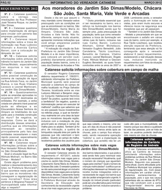 PÁG. 02 INFORMATIVO DO VEREADOR CATANESE MARÇO 2012 
Aos moradores do Jardim São Dimas/Modelo, Chácara 
São João, Santa Maria, Vale Verde e Arcadas 
Desde o dia em que assumi o 
meu mandato como Vereador estive 
preocupado com as condições em 
que se encontravam os bairros, São 
Dimas/Modelo, Santa Maria do 
Amparo, Chácara São João, 
Arcadas e Vale Verde. Não foi 
diferente, sempre muito atuante, 
apresentei inúmeras indicações que 
você amigo amparense poderá 
acompanhar a seguir: 
* A indicação da criação da Sub- 
Prefeitura no Jardim São Dimas/ 
Modelo é a de maior importância, 
pois colocará um servidor (sub-prefeito) 
diariamente próximos a 
população destes bairros, como é o 
Pontes. 
* Outra prioridade essencial que 
vi ser necessária no bairro, era o 
reforço na iluminação nos bairros 
São Dimas/Modelo sendo que foi 
sempre uma..,justa preocupação da 
população, tanto que como vereador 
pleiteou a troca de iluminação em 
várias ruas do bairro, inclusive nas 
ruas Carlos Baroni, Ludovico 
Altomani, Gilmar Michelazzo, 
Vereador Eugênio Benedetti, João 
Candelária, Tácito Loschiavo, 
Benedito de Campos, Vitalino 
Lavezzo, Leonel Mantovani, Ângelo 
Frare, Rômulo Molinari e Geovani 
Eugênio Benedetti, as quais foram 
concluídas entre os anos de 2007 e 
2008. Lembrando ainda, o vereador 
pediu a iluminação em todas as 
vielas, pois eram muito escuras e 
oferecia riscos na segurança aos 
moradores que por ali passavam. 
* Também vi no Jardim São Dimas 
- Modelo a precariedade em que se 
encontravam o asfalto em várias 
ruas do bairro, como por exemplo, à 
Rua Tácito Loschiavo, que recebeu 
atenção especial da Prefeitura, 
lembrando que essa atenção só foi 
conseguida após o vereador 
elaborar 6 (seis) requerimentos, 
esclarecendo a real situação dessas 
ruas, inclusive instruindo os 
requerimentos com fotos da situação 
do asfalto no local. 
caso dos Distritos de Arcadas e Três 
Catanese solicita informações sobre cobertura em campo de malha 
O vereador Rogério Catanese 
elaborou requerimento nº. 159/2011, 
solicitando informações da Prefeitura 
Municipal quando será possível 
executar a cobertura do campo de 
malha localizado na Praça Salvador 
Tavares, localizada entre as vias 
Ludovico Altomani e Benjamin Jorge, 
no Conjunto Habitacional Hermínio 
Gerbi? Se positivo, quando terá início 
a benfeitoria? Se negativo, quando a 
Administração pensa em executar tal 
melhoria? Justifica que sabemos que 
no ano passado houve investimentos 
na referida praça, a qual se transfor-mou 
realmente em uma área de lazer 
para os moradores daquela região, 
inclusive com a instalação de play 
ground para as crianças e campo de 
malha para os adultos. Também já foi 
alvo de indicação, a quebra de 
brinquedos naquela área por parte de 
pessoas que não valorizam o bem 
público. Quanto ao campo de malha, 
recebemos pedidos dos usuários para 
que seja coberto o mesmo, uma vez 
que, em dias de chuva é não possível 
a sua prática, menos ainda após as 
chuvas, pois o campo fica empos-sado, 
sendo necessária operação 
“rodinho” e, com a implantação da 
cobertura, que acredito não ter um 
custo alto para a municipalidade, até 
mesmo porque isso eleva a qualidade 
de vida das pessoas, pois se trata de 
lazer, os usuários poderão desfrutar 
dele mesmo em dias de chuvas. 
Catanese solicita informações sobre mais vagas 
para creche na região do Jardim São Dimas/Modelo 
O vereador Catanese através do 
requerimento nº. 407/2011, solicita 
informações sobre mais vagas para a 
creche no Jardim São Dimas, Modelo, 
Loteamento Santa Maria do Amparo e 
Chácara São João. O vereador questiona 
se não seria possível alugar um imóvel e 
disponibilizar mais vagas para os bairros 
São Dimas, Modelo, Loteamento Santa 
Maria do Amparo e Chácara São João? 
A Prefeitura Municipal através da 
Secretaria de Educação tem 
conhecimento da necessidade urgente 
de se criar mais vagas para as crianças 
dos bairros relacionados, o que pode e 
está sendo feito para minimizar esta 
situação necessária? Atualmente, qual 
o número de crianças que aguardam 
vagas para creches? Qual o número de 
crianças matriculadas? Justifica que as 
informações interessam ao Vereador que 
recebe muitas indagações sobre a 
necessidade de vagas nos bairros que 
são de caráter emergencial e urgente. A 
locação do imóvel privado (particular) 
pode ser uma alternativa para minimizar 
a situação terrível, inclusive sanando o 
problema. 
REQUERIMENTOS 2012 
Nº. 2 – Catanese questiona 
sobre o córrego nas 
imediações da Rua Professor 
José Teixeira Roque, no Jardim 
São Dimas. 
Nº. 3 – Catanese questiona 
sobre implantação de abrigos 
para circular com parceria das 
empresas particulares. 
Nº. 7 – Catanese requer 
informações sobre a troca de 
iluminação nas Ruas Ludovico 
Altomani e Avenida Carlos 
Baroni, com a colocação de 
lâmpada de Led. 
Nº. 10 – Catanese solicita 
informações sobre pinturas de 
trânsito no bairro do Jardim São 
Dimas/Modelo, especialmente 
nas esquinas e nas ruas 
principais. 
Nº. 12 – Catanese questiona 
sobre possível construção de 
sistema de captação de água 
na Rua Arlindo Fava, no Jardim 
Bianca, e nas Ruas Vitaliano 
Lavezzo e Leonel Mantovani, 
no Jardim São Dimas/Modelo. 
Nº. 16 – Questionamentos 
sobre as emendas aprovadas no 
orçamento 2011 destinadas às 
entidades. Por exemplo, a verba 
votada em plenário trará possível 
ajuda ao albergue e ao 
Educandário Nossa Senhora do 
Amparo as totalidades de sua 
parte para a imediata construção 
do muro? Se negativa, as 
respostas. Como se dará a 
distribuição dessas emendas. 
Justifica que as informações 
interessam ao vereador, 
principalmente pelo fato das 
entidades necessitarem o mais 
rápido possível, especialmente 
relacionada ao dia a dia. 
Nº. 60 – Catanese requer 
informações jurídicas sobre a 
Rua Vereador Rômulo Molinari, 
no São Dimas/Modelo. 
Qual a situação legal da Rua 
Rômulo Molinari, no Bairro São 
Dimas - Modelo? 
Existe algum problema para 
realizar o desmembramento dos 
lotes na Prefeitura Municipal? 
O que acontece nesta parte do 
bairro que os moradores não 
conseguem a regularização de 
suas moradias? Essa área 
pertence à Mogiana-Fepasa? A 
municipalidade sabe informar 
algo a respeito? 
Catanese solicita 
informações do Cartório 
de Registro de Imóveis 
O ver. Catanese encaminhou 
ofício ao Cartõrio de Imóveis 
solicitando informações sobre 
problemas jurídicos da Rua Rômulo 
Molinari, no Jardim São Dimas/ 
Modelo. Segundo nos passado, 
extra-oficial, ocorre dificuldade junto 
a Prefeitura Municipal nos projetos 
de regularização, etc. Com essas 
informações em caráter oficial, 
tratemos esclarecimentos à 
população, pois o que nos causa 
estranheza são os valores do IPTU 
que não condizem com a certa 
“irregularidade” descrita pela 
Secretaia de Obras. 
 
