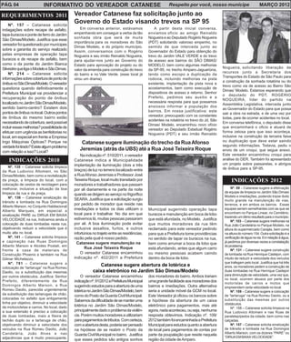 PÁG. 04 INFORMATIVO DO VEREADOR CATANESE Respeito por você, nosso munícipe MARÇO 2012 
REQUERIMENTOS 2011 
Nº. 157 – Catanese solicita 
indagações sobre recape de asfalto, 
tapa-buracos e ponte de ferro do Jardim 
São Dimas/Modelo. Justifica que esse 
vereador foi questionado por munícipes 
sobre a garantia do serviço realizado 
pelas empresas de operação tapa 
buracos e de recape de asfalto, bem 
como o da ponte do Jardim Bianca 
Silvestre que liga o Modelo e São Dimas. 
Nº. 214 – Catanese solicita 
informações sobre cobertura de ponto de 
ônibus no São Dimas/Modelo. O vereador 
questiona quando definitivamente a 
Prefeitura Municipal vai providenciar a 
recuperação do ponto de ônibus 
localizado no Jardim São Dimas/Modelo, 
sentido bairro-centro? Existem dois 
pontos de ônibus no local. Outros pontos 
de ônibus do mesmo bairro estão 
necessitando de cobertura, será possível 
incluir essas melhorias? possibilidade de 
efetuar com urgência as benfeitorias no 
local, em especial em frente a Empresa 
Ingo Máquinas Ópticas? Porque na 
verdade foi tirado? Existe algum problema 
com relação a isso? Local? 
INDICAÇÕES 2010 
Nº. 135 – Catanese solicita limpeza 
da Rua Ludovico Altomani, no São 
Dimas/Modelo, bem como a revitalização 
da praça, a limpeza do local, com a 
colocação de cestos de reciclagem para 
melhorar, inclusive a situação da boa 
limpeza da rua e da praça. 
Nº. 136 – Catanese sinalização de 
trânsito e lombada na Rua Domingos 
Alberto Marson, no Conjunto Habitacional 
Alberto Marques, em especial a 
sinalização PARE ou DIRIJA EM BAIXA 
VELOCIDADE na rua. Indicamos ainda a 
colocação de duas lombadas nesta rua, 
objetivando reduzir a velocidade que é 
muito alta no local. 
Nº. 141 – Catanese solicita limpeza 
e capinação nas Ruas Domingos 
Alberto Marson e Alcides Postali, em 
frente à casa de materiais de 
Construção Phoenix e também na Rua 
Gilmar Michelazzo. 
Nº. 781 – Catanese sugere a 
colocação de “tartaruga” na Rua Romeu 
Daolio, ou a substituição das mesmas 
por outros obstáculos. Justifica: Senhor 
Prefeito, diferentemente da Rua 
Domingos Alberto Marson, a Rua 
Romeu Daolio, parecida urgentemente 
da substituição das tartarugas de chão, 
colocadas no asfalto que antigamente 
tinha por objetivo, diminuir a velocidade 
de motocicletas e carros. No local, dado 
a sua extensão é preciso a colocação 
de duas lombadas, mais a fileira de 
tachão duplo ou a tartaruga de chão, 
objetivando diminuir a velocidade dos 
veículos na Rua Romeu Daolio, João 
Candelária, João Alves e nas 
adjacências que é muito preocupante. 
Vereador Catanese faz solicitação junto ao 
Governo do Estado visando trevos na SP 95 
Catanese sugere iluminação do trecho da Rua Afonso 
Jeremias (atrás da UBS) até a Rua José Teixeira Roque 
Catanese sugere abertura de lotérica e 
caixa eletrônico no Jardim São Dimas/Modelo 
O vereador Catanese encaminhou 
indicação nº. 91/2012 a Prefeitura Municipal 
sugerindo estudos para a abertura de uma 
lotérica no Jardim São Dimas/Modelo, bem 
como do Posto da Guarda Civil Municipal. 
Sabemos da dificuldade de se manter uma 
lotérica no Jardim São Dimas/Modelo, 
principalmente dado o problema da violên-cia. 
Porém muitos moradores a utilizariam 
para pagamentos de tributos. Com certeza, 
com a abertura desta, poderia ser pensado 
na hipótese de se reabrir o Posto da 
Guarda Civil Municipal no bairro. Justifica 
que esses pedidos são antigos sonhos 
dos moradores do bairro. Ambos trariam 
uma grande facilidade aos moradores dos 
bairros e imediações. Outra alternativa 
seria a unidade móvel da GCM no local. 
Este Vereador já oficiou os bancos sobre 
a hipótese da abertura de um caixa 
eletrônico para pagamentos, mas até 
agora, nada aconteceu, ou seja, nenhuma 
resposta obtevimos. Indicação nº. 109/ 
2012 também foi encaminhada a Prefeitura 
Municipal para estudos quanto a abertura 
de local para pagamentos de contas por 
parte da poupalação que reside naquela 
região da cidade de Amparo. 
Na indicação nº. 510/2011, o vereador 
Catanese indica a Municipalidade 
implantação de iluminação (dois a três 
braços) de luz no terreno localizado entre 
a Rua Afonso Jeremias e Professor José 
Teixeira Roque, local muito transitado por 
moradores e trabalhadores que passam 
por ali diariamente e na parte da noite 
quando se dirigem ao serviço no frigorífico 
SEARA. Justifica que a solicitação surgiu 
por pedido de morador que reside nas 
imediações e todos os dias utilizam o 
local para ir trabalhar. No dia em que 
estivemos lá, muitas pessoas passaram 
por ali. A boa iluminação pode evitar 
inclusive assaltos, furtos, e outros 
infortúnios no trajeto entre as residências, 
razão pela qual é nosso pedido. 
Catanese sugere manutenção na 
Rua José Teixeira Roque 
O vereador Catanese encaminhou 
indicação nº. 402/2011 a Prefeitura 
Municipal sugerindo operação tapa 
buracos e manutenção em boca de lobo 
que está afundada, no Modelo. Justifica 
que muitos moradores da rua têm 
reclamado para este vereador pedindo 
para que a Prefeitura tome providências 
no sentido de tapar os buracos na rua, 
bem como arrumar a boca de lobo que 
está afundando, antes que algum carro 
ou mesmo pessoas acabem caindo 
dentro da boca de lobo. 
Em conversa anterior, estávamos 
empenhando em conseguir a verba da tão 
sonhada obra que será de muita 
importância para os moradores do São 
Dimas Modelo, e do próprio município. 
Assim, conversamos com o Rogério 
Nogueira e seu irmão Reinaldo Nogueira, 
para ajudar-nos junto ao Governo do 
Estado para aprovação do projeto ou do 
valor da emenda para construção do trevo 
do bairro e no Vale Verde. (esse local já 
virou um drama). 
A partir desta inicial conversa, 
enviamos oficio ao amigo Reinaldo 
Nogueira e ao Deputado Rogério Nogueira 
(PDT) solicitando valoroso empenho, no 
sentido de que interceda junto ao 
Governador do Estado para obtenção do 
trevo do Jardim VALE VERDE e do trevo 
de acesso aos bairros do SÃO DIMAS/ 
MODELO, bem como algumas melhorias 
da SP-95, no trecho Amparo-Jaguariúna, 
tendo como escopo a duplicação da 
rodovia, incluindo melhorias na pista 
existente, implantação de pista nova e 
acostamentos, bem como execução de 
dispositivos de acesso e retorno. Senhor 
Prefeito, pedimos seu auxilio e a 
necessária resposta para que possamos 
ansiosos informar a população dos 
bairros. Em nossa justificativa: este 
vereador, preocupado com os constantes 
acidentes na rotatória no trevo do Jd. São 
Dimas/ Modelo, encaminhou novo ofício 
vereador ao Deputado Estadual Rogério 
Nogueira (PDT) e seu irmão Reinaldo 
Nogueira, solicitando liberação de 
recursos junto a Secretaria dos 
Transportes do Estado de São Paulo para 
a construção da sonhada rotatória ou do 
trevo como via de acesso ao Bairro São 
Dimas/ Modelo. Estamos esperando que 
o deputado do PDT, ROGÉRIO 
NOGUEIRA, líder do partido na 
Assembléia Legislativa, interceda junto 
ao Governador do Estado para que possa 
sair a obra na estrada, e de uma vez por 
todas, pare de ocorrer acidentes no local. 
Em conversa telefônica, o deputado disse 
que encaminhará o oficio e atuará de 
forma zelosa para que isso aconteça, 
inclusive na construção da terceira faixa 
ou duplicação que deve estar saindo 
segundo informações. Todavia, pediu o 
envio de um croqui, que segue anexo. 
Este vereador encaminhou croqui para 
análise do DER. Também foi apresentado 
um projeto sobre passarelas, e abrigos 
de ônibus para a SP-95. 
INDICAÇÕES 2012 
Nº. 59 – Catanese sugere a efetivação 
de equipe de limpeza no Jardim São Dimas/ 
Modelo e imediações, podendo trazer êxito 
muito grande na manutenção de vias, 
terrenos, e em ambos os bairros. Essas 
equipes seriam semelhantes com as que se 
encontram no Parque Linear, no Cemitério, 
trazendo um ótimo resultado para o município. 
Nº. 103 – Catanese sugere melhorias na 
Rua João Candelária no Parque Modelo, na 
altura do supermercado Carajás, bem como 
na altura do número 154. Outra solicitação é a 
verificação de água na via. Em relação à água, 
já pedimos por diversas vezes a constatação 
do problema. 
Nº. 131 – Catanese sugere construção 
de lombada na Rua Henrique Castejon, com 
intuito de reduzir a velocidade dos veículos 
que trafegam pelo local. Justifica que há três 
anos, os moradores pedem a construção de 
duas lombadas na Rua Henrique Castejon 
para diminuição de velocidade, uma vez que, 
no local, ocorrem abusos por parte dos 
motoristas de carros e motos que 
empreendem certa velocidade no local. 
Nº. 159 – Catanese sugere a colocação 
de “tartaruga” na Rua Romeu Daolio, ou a 
substituição das mesmas por outros 
obstáculos. 
Nº. 158 – Catanese solicita limpeza na 
Rua Ludovico Altomani e nas Ruas de 
paralelepípedos da cidade, bem como nas 
calçadas. 
Nº. 157 – Catanese solicita sinalização 
de trânsito e lombada na Rua Domingos 
Alberto Marson, com os dizeres “PARE” ou 
“DIRIJA EM BAIXA VELOCIDADE”. 
