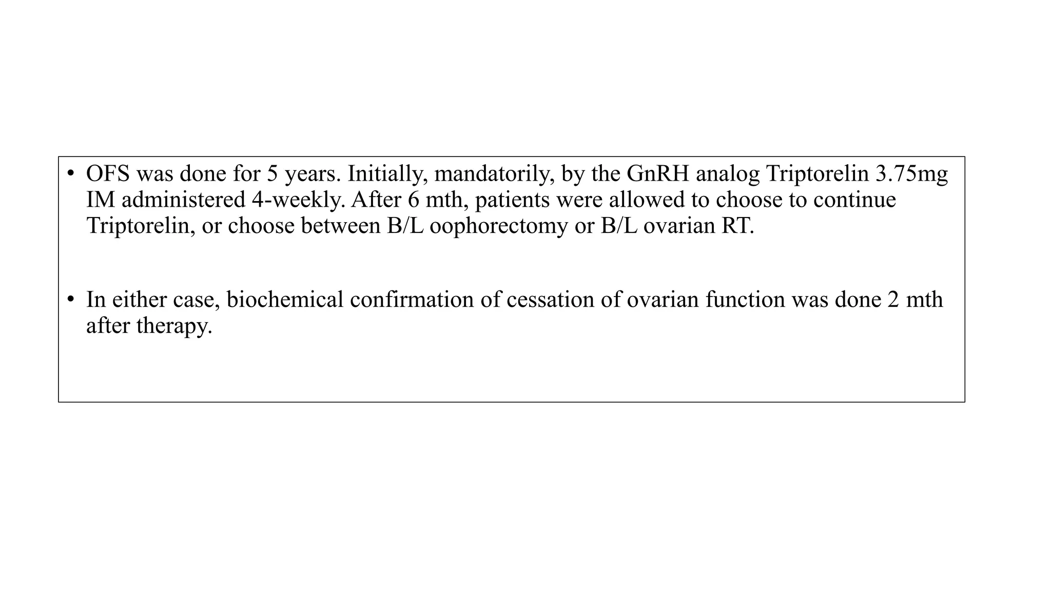 • OFS was done for 5 years. Initially, mandatorily, by the GnRH analog Triptorelin 3.75mg
IM administered 4-weekly. After 6 mth, patients were allowed to choose to continue
Triptorelin, or choose between B/L oophorectomy or B/L ovarian RT.
• In either case, biochemical confirmation of cessation of ovarian function was done 2 mth
after therapy.
 