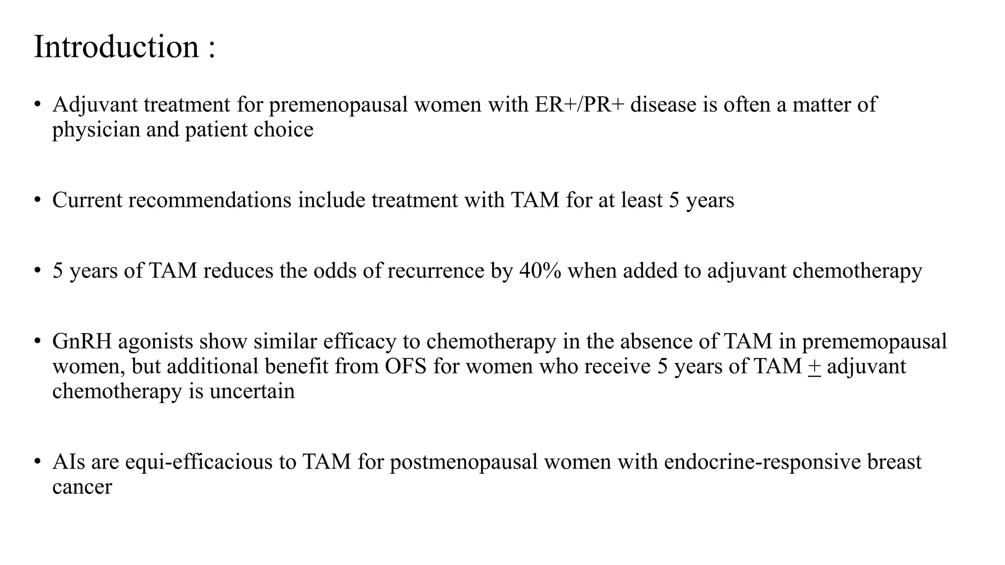 Introduction :
• Adjuvant treatment for premenopausal women with ER+/PR+ disease is often a matter of
physician and patient choice
• Current recommendations include treatment with TAM for at least 5 years
• 5 years of TAM reduces the odds of recurrence by 40% when added to adjuvant chemotherapy
• GnRH agonists show similar efficacy to chemotherapy in the absence of TAM in prememopausal
women, but additional benefit from OFS for women who receive 5 years of TAM + adjuvant
chemotherapy is uncertain
• AIs are equi-efficacious to TAM for postmenopausal women with endocrine-responsive breast
cancer
 