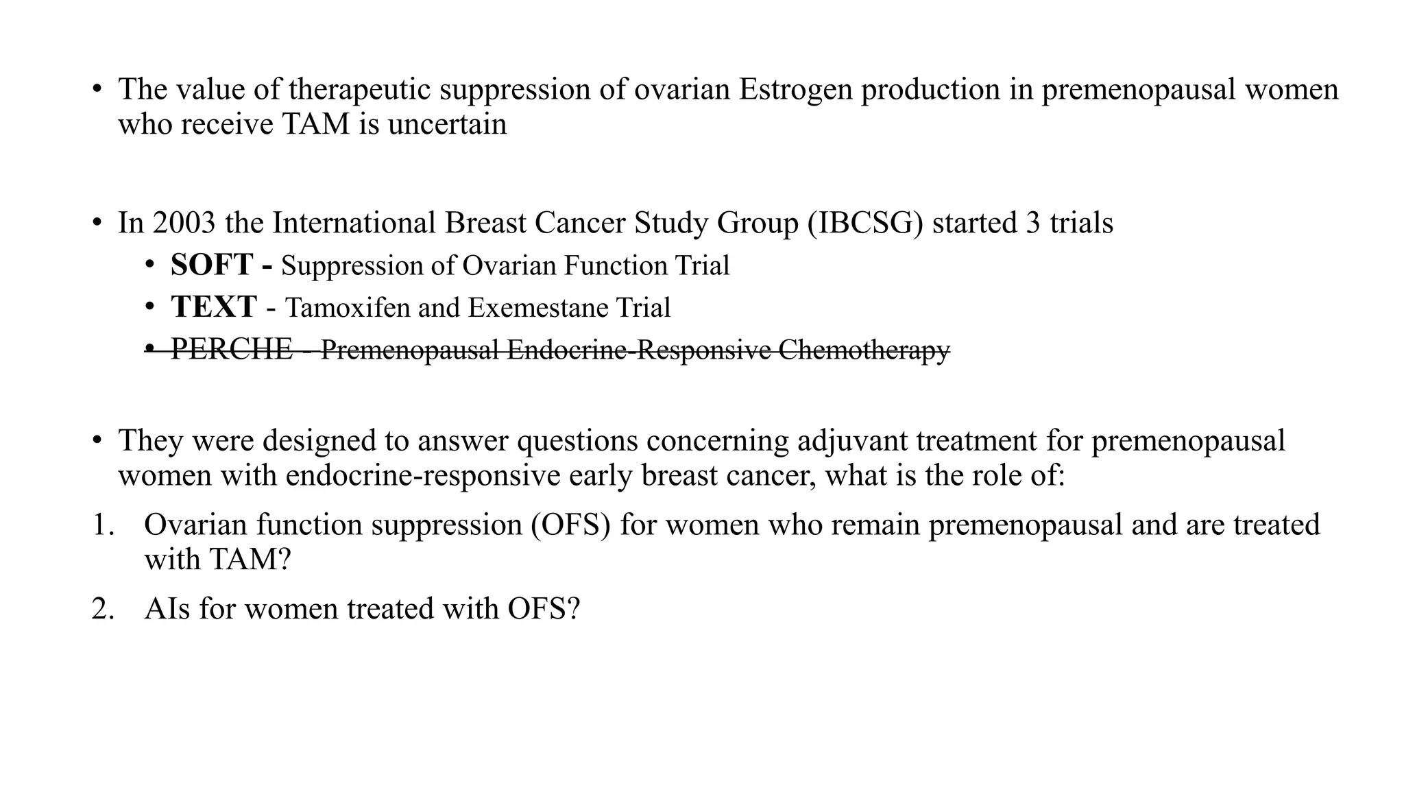 • The value of therapeutic suppression of ovarian Estrogen production in premenopausal women
who receive TAM is uncertain
• In 2003 the International Breast Cancer Study Group (IBCSG) started 3 trials
• SOFT - Suppression of Ovarian Function Trial
• TEXT - Tamoxifen and Exemestane Trial
• PERCHE - Premenopausal Endocrine-Responsive Chemotherapy
• They were designed to answer questions concerning adjuvant treatment for premenopausal
women with endocrine-responsive early breast cancer, what is the role of:
1. Ovarian function suppression (OFS) for women who remain premenopausal and are treated
with TAM?
2. AIs for women treated with OFS?
 
