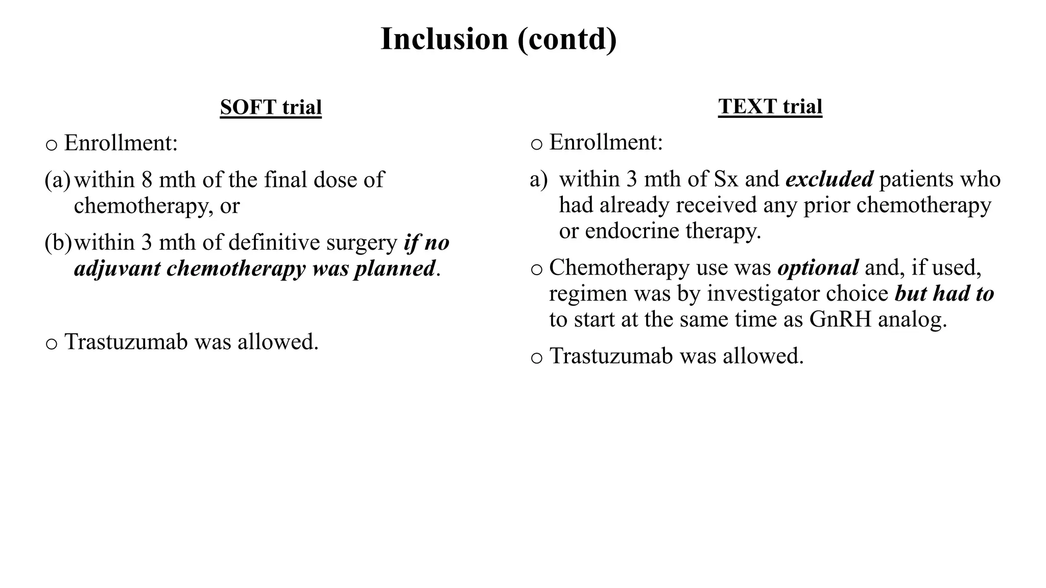Inclusion (contd)
SOFT trial
o Enrollment:
(a)within 8 mth of the final dose of
chemotherapy, or
(b)within 3 mth of definitive surgery if no
adjuvant chemotherapy was planned.
o Trastuzumab was allowed.
TEXT trial
o Enrollment:
a) within 3 mth of Sx and excluded patients who
had already received any prior chemotherapy
or endocrine therapy.
o Chemotherapy use was optional and, if used,
regimen was by investigator choice but had to
to start at the same time as GnRH analog.
o Trastuzumab was allowed.
 