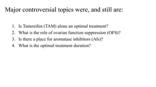 Major controversial topics were, and still are:
1. Is Tamoxifen (TAM) alone an optimal treatment?
2. What is the role of ovarian function suppression (OFS)?
3. Is there a place for aromatase inhibitors (AIs)?
4. What is the optimal treatment duration?
 