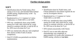 Further design points
SOFT
• Stratification done by Nodal status, Prior
chemo rcvd or not, and intended OFS method
(GnRH analog, Oophorectomy or RT – by
patient choice)
• Randomized in a 1:1:1 manner to 3 arms:
TAM alone v/s TAM+OFS v/s AI+OFS
• OFS was mandatorily done using GnRH
analog for 6 mth, after which the pt. could
choose to continue with this, or opt for RT or
Sx. OFS was to be done for 5 yrs.
• OFS was started only after pts. had completed
their chemo (within 8 mth of chemo
completion).
• Oral ET (TAM) was permitted even before
randomization.
TEXT
• Stratification done by Nodal status, and
Chemo planned or not (chemo regimen & use
was by investigator choice)
• Randomized in a 1:1 manner to 2 arms:
TAM+OFS v/s AI+OFS
• OFS was mandatorily done using GnRH
analog for 6 mth, after which the pt. could
choose to continue with this, or opt for RT or
Sx. OFS was to be done for 5 yrs.
• OFS started concurrently with Chemo
• Oral ET was to start after adjuvant
chemotherapy was completed, or
approximately 6-8 weeks after initiation of
GnRH analog, whichever was later.
 