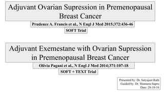 Presented by: Dr. Satyajeet Rath
Guided by: Dr. Shantanu Sapru
Date: 28-10-16
Prudence A. Francis et al., N Engl J Med 2015;372:436-46
SOFT Trial
Olivia Pagani et al., N Engl J Med 2014;371:107-18
SOFT + TEXT Trial
Adjuvant Ovarian Supression in Premenopausal
Breast Cancer
Adjuvant Exemestane with Ovarian Supression
in Premenopausal Breast Cancer
 
