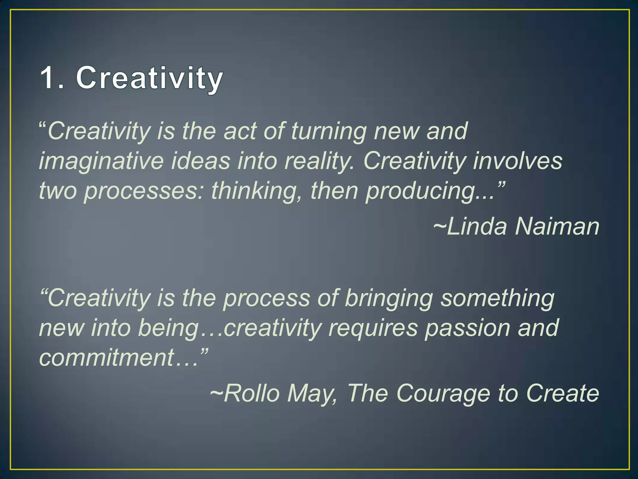 “Creativity is the act of turning new and
imaginative ideas into reality. Creativity involves
two processes: thinking, then producing...”
                                      ~Linda Naiman

“Creativity is the process of bringing something
new into being…creativity requires passion and
commitment…”
                 ~Rollo May, The Courage to Create
 