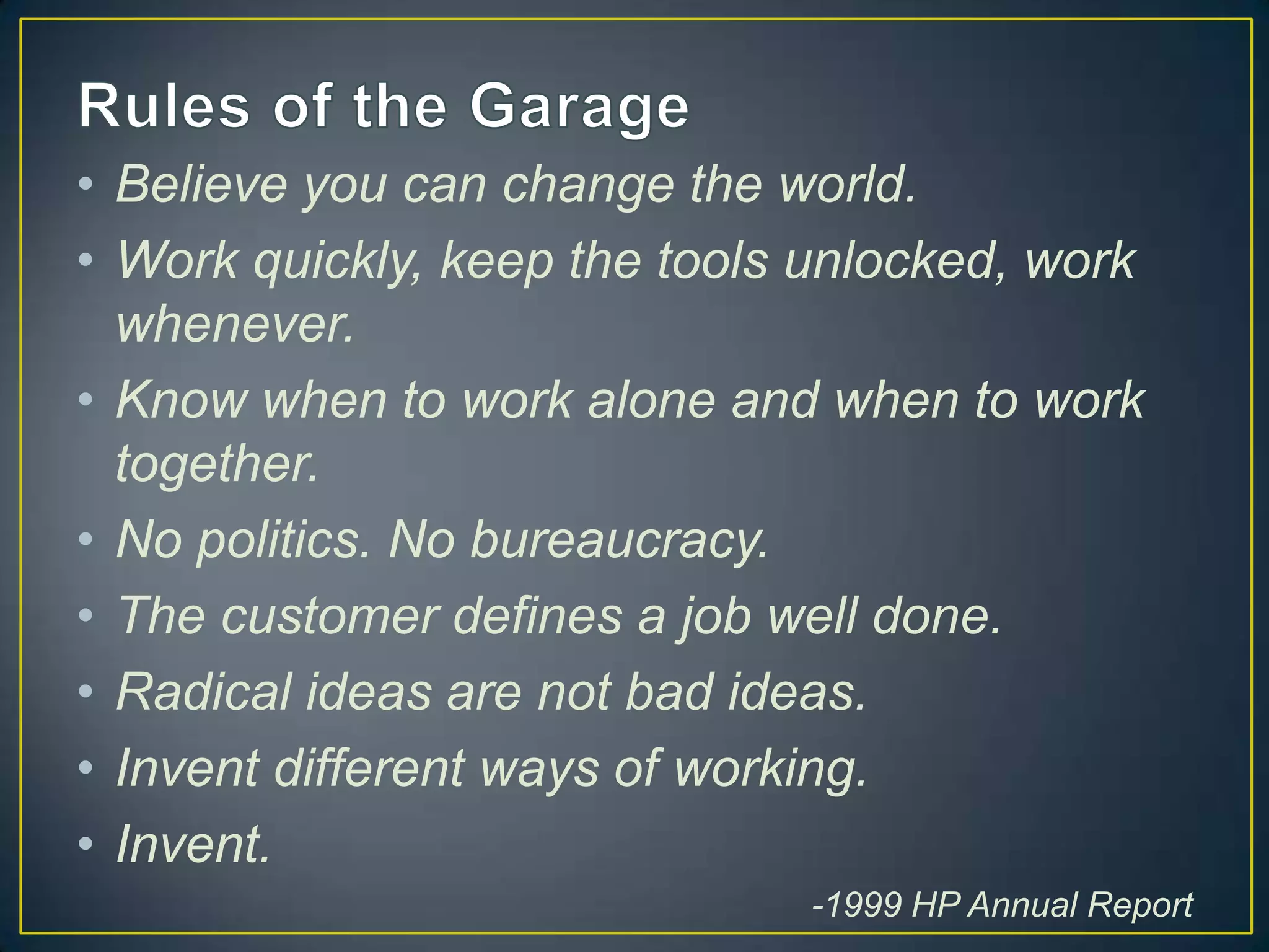 • Believe you can change the world.
• Work quickly, keep the tools unlocked, work
  whenever.
• Know when to work alone and when to work
  together.
• No politics. No bureaucracy.
• The customer defines a job well done.
• Radical ideas are not bad ideas.
• Invent different ways of working.
• Invent.
                              -1999 HP Annual Report
 