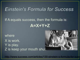 If A equals success, then the formula is:
                     A=X+Y+Z

where
X is work.
Y is play.
Z is keep your mouth shut.

http://www.success.com/articles/130-einstein-s-formula-for-succ
 