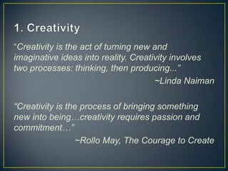 “Creativity is the act of turning new and
imaginative ideas into reality. Creativity involves
two processes: thinking, then producing...”
                                      ~Linda Naiman

“Creativity is the process of bringing something
new into being…creativity requires passion and
commitment…”
                 ~Rollo May, The Courage to Create
 