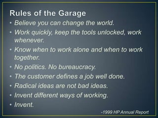 • Believe you can change the world.
• Work quickly, keep the tools unlocked, work
  whenever.
• Know when to work alone and when to work
  together.
• No politics. No bureaucracy.
• The customer defines a job well done.
• Radical ideas are not bad ideas.
• Invent different ways of working.
• Invent.
                              -1999 HP Annual Report
 