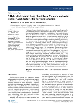 © 2021 Mohammed M. AL-Ani, Nazlia Omar and Ahmed Adil Nafea. This open access article is distributed under a
Creative Commons Attribution (CC-BY) 4.0 license.
Journal of Computer Science
Original Research Paper
A Hybrid Method of Long Short-Term Memory and Auto-
Encoder Architectures for Sarcasm Detection
Mohammed M. AL-Ani, Nazlia Omar and Ahmed Adil Nafea
Center for Artificial Intelligence Technology (CAIT), Faculty of Information Science and Technology,
Universiti Kebangsaan Malaysia (UKM), Bangi, Selangor, Malaysia
Article history
Received: 29-03-2021
Revised: 09-07-2021
Accepted: 28-09-2021
Corresponding Author:
Mohammed M. AL-Ani
Center for Artificial
Intelligence Technology
(CAIT), Faculty of Information
Science and Technology
Universiti Kebangsaan
Malaysia (UKM), Bangi,
Selangor, Malaysia
Email: mohmed_alanni@yahoo.com
Abstract: Sarcasm detection is considered one of the most challenging tasks
in sentiment analysis and opinion mining applications in the social media.
Sarcasm identification is therefore essential for a good public opinion
decision. There are some studies on sarcasm detection that apply standard
word2vec model and have shown great performance with word-level
analysis. However, once a sequence of terms is being tackled, the
performance drops. This is because averaging the embedding of each term
in a sentence to get the general embedding would discard the important
embedding of some terms. LSTM showed significant improvement in
terms of document embedding. However, within the classification LSTM
requires adding additional information in order to precisely classify the
document into sarcasm or not. This study aims to propose two technique
based on LSTM and Auto-Encoder for improving the sarcasm detection.
A benchmark dataset has been used in the experiments along with several
pre-processing operations that have been applied. These include stop
word removal, tokenization and special character removal with LSTM
which can be represented by configuring the document embedding and
using Auto-Encoder the classifier that was trained on the proposed
LSTM. Results showed that the proposed LSTM with Auto-Encoder
outperformed the baseline by achieving 84% of f-measure for the dataset.
The main reason behind the superiority is that the proposed auto encoder
is processing the document embedding as input and attempt to output the
same embedding vector. This will enable the architecture to learn the
interesting embedding that have significant impact on sarcasm polarity.
Keywords: Sarcasm Detection, Irony, LSTM, Auto-Encoder, Sentiment
Analysis
Introduction
The rise of social networks such as Facebook, Twitter
and YouTube have a significant impact on the emergence of
new fields such as sentiment analysis (Korayem et al., 2012).
Sentiment analysis is the task of determining a subjective
polarity for a particular social network post (Agarwal et al.,
2015; Al-Moslmi et al., 2017; Altawaier and Tiun, 2016).
Assuming a content posted by a regular user to express bad
experience regarding a particular product, sentiment analysis
aims to analyze the words of such a post in order to classify
it into negative polarity. Sentiment analysis has benefited
many organizations whom were interested to collect
feedback regarding their product or services.
Moreover, the emergence of social networks has
changed this study perception of obtaining the news.
The nature of social networks enables any regular user
to post a wide range of contents that might be spread
over the globe (Bharti and Korra, 2019). Numerous
fake news has been depicted by either corporate or
individual accounts over social networks. Therefore, a
new task called Sarcasm Detection has been proposed
to detect fake, unbelievable or incorrect information
over social networks (Pandey et al., 2019). In addition,
sarcasm detection in medical care may act as early
detection of brain injuries. In research undertaken at
London University College, they could show that people
with brain injuries had impaired understanding of the
sarcasm compared to the control group (Channon et al.,
2005). Since all the sentiment sentences contain at least
 