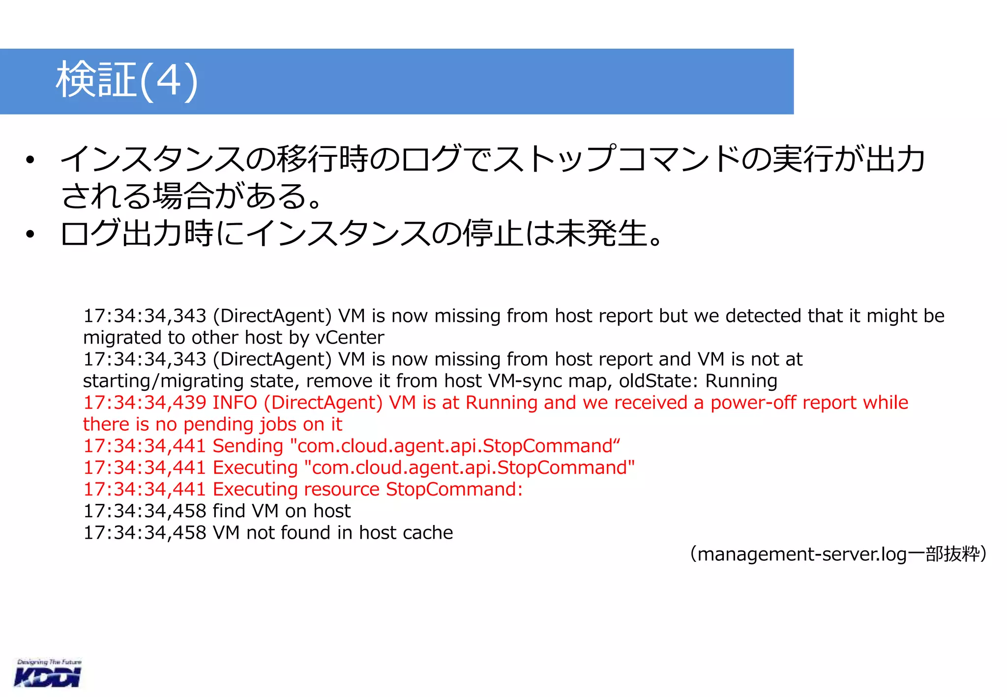 検証(4) 
• インスタンスの移行時のログでストップコマンドの実行が出力 
される場合がある。 
• ログ出力時にインスタンスの停止は未発生。 
17:34:34,343 (DirectAgent) VM is now missing from host report but we detected that it might be 
migrated to other host by vCenter 
17:34:34,343 (DirectAgent) VM is now missing from host report and VM is not at 
starting/migrating state, remove it from host VM-sync map, oldState: Running 
17:34:34,439 INFO (DirectAgent) VM is at Running and we received a power-off report while 
there is no pending jobs on it 
17:34:34,441 Sending "com.cloud.agent.api.StopCommand“ 
17:34:34,441 Executing "com.cloud.agent.api.StopCommand" 
17:34:34,441 Executing resource StopCommand: 
17:34:34,458 find VM on host 
17:34:34,458 VM not found in host cache 
（management-server.log一部抜粋） 
 