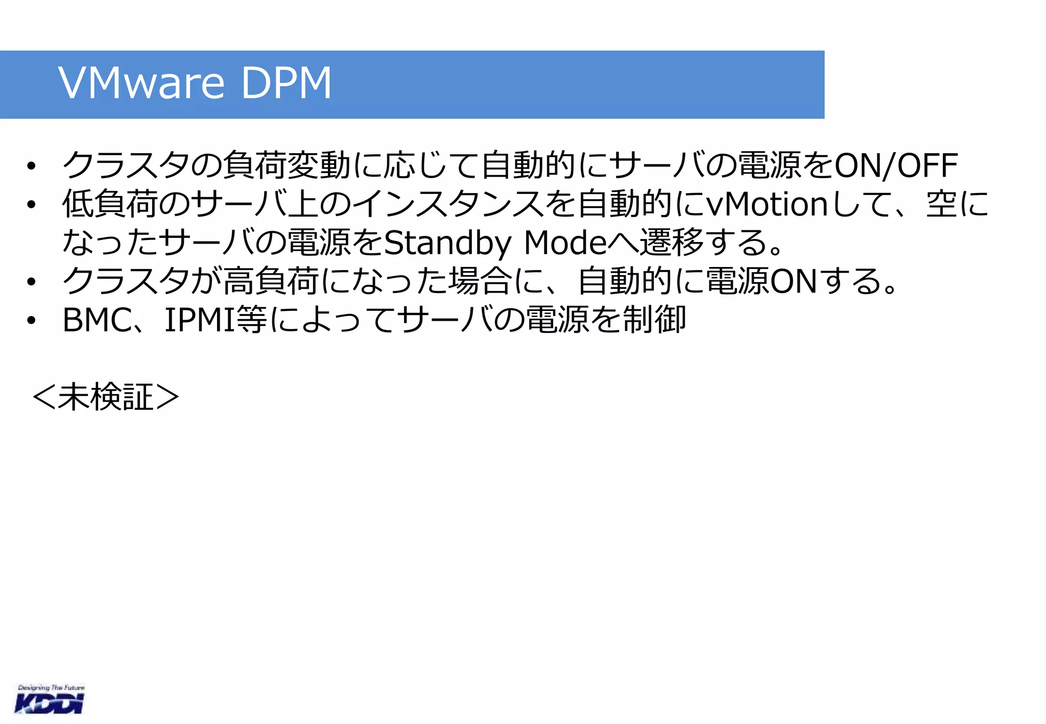 VMware DPM 
• クラスタの負荷変動に応じて自動的にサーバの電源をON/OFF 
• 低負荷のサーバ上のインスタンスを自動的にvMotionして、空に 
なったサーバの電源をStandby Modeへ遷移する。 
• クラスタが高負荷になった場合に、自動的に電源ONする。 
• BMC、IPMI等によってサーバの電源を制御 
＜未検証＞ 
 