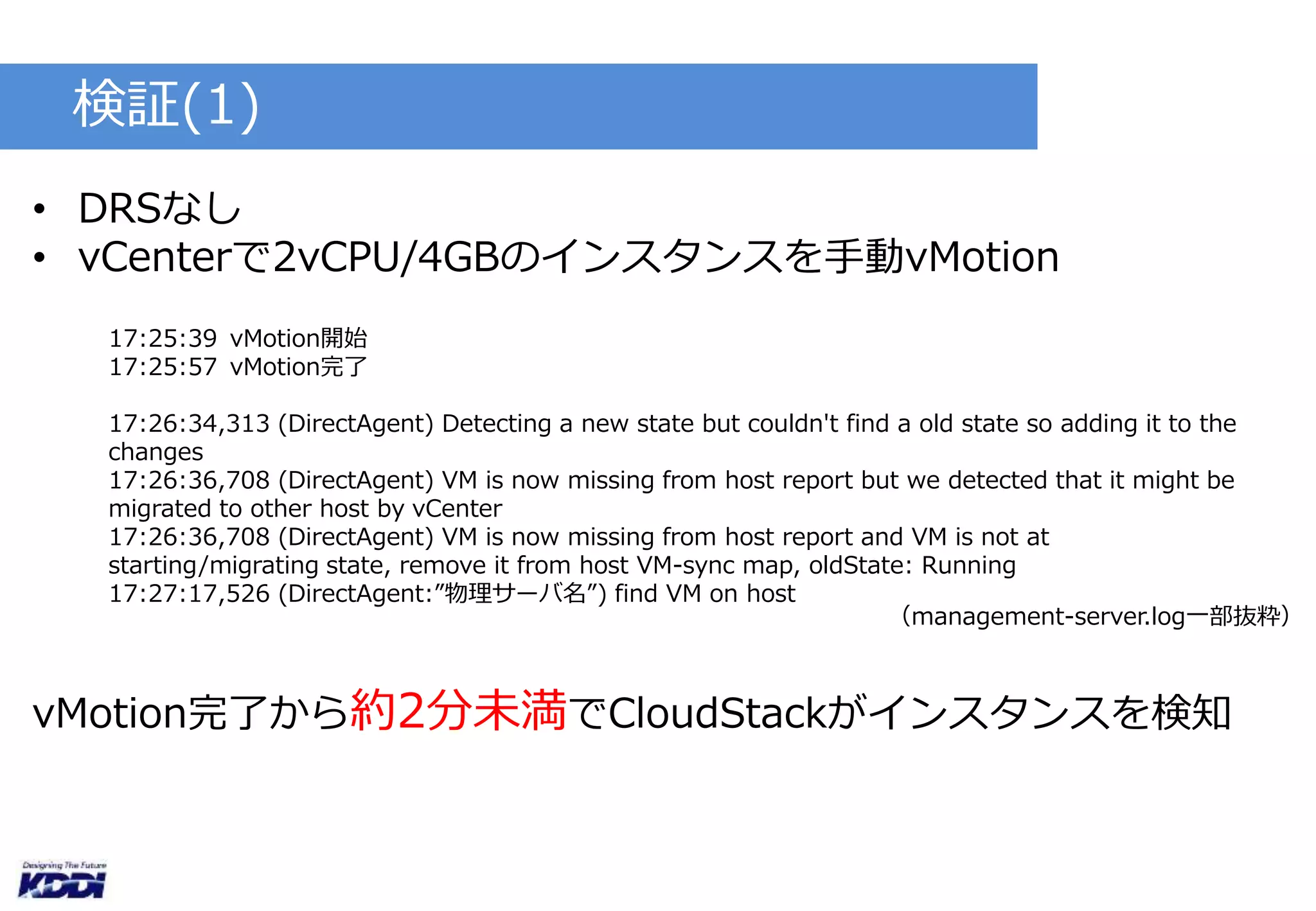 検証(1) 
• DRSなし 
• vCenterで2vCPU/4GBのインスタンスを手動vMotion 
17:25:39 vMotion開始 
17:25:57 vMotion完了 
17:26:34,313 (DirectAgent) Detecting a new state but couldn't find a old state so adding it to the 
changes 
17:26:36,708 (DirectAgent) VM is now missing from host report but we detected that it might be 
migrated to other host by vCenter 
17:26:36,708 (DirectAgent) VM is now missing from host report and VM is not at 
starting/migrating state, remove it from host VM-sync map, oldState: Running 
17:27:17,526 (DirectAgent:”物理サーバ名”) find VM on host 
（management-server.log一部抜粋） 
vMotion完了から約2分未満でCloudStackがインスタンスを検知 
 