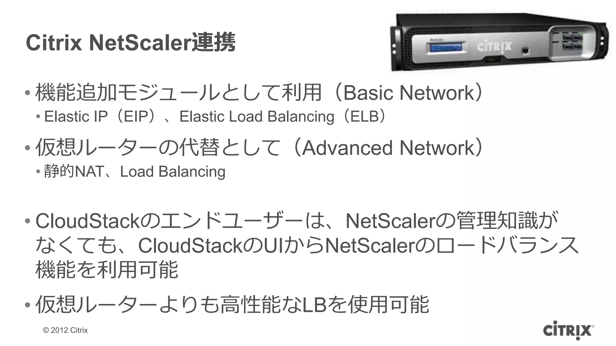 Citrix NetScaler連携

• 機能追加モジュールとして利用（Basic Network）
• Elastic IP（EIP）、Elastic Load Balancing（ELB）

• 仮想ルーターの代替として（Advanced Network）
• 静的NAT、Load Balancing


• CloudStackのエンドユーザーは、NetScalerの管理知識が
  なくても、CloudStackのUIからNetScalerのロードバランス
  機能を利用可能
• 仮想ルーターよりも高性能なLBを使用可能
 © 2012 Citrix
 
