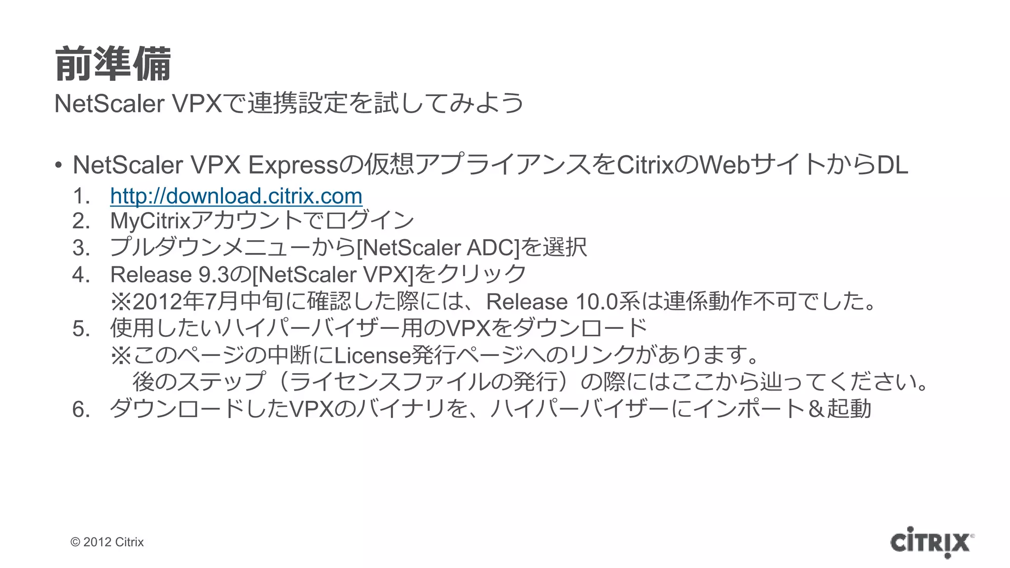 前準備
NetScaler VPXで連携設定を試してみよう

• NetScaler VPX Expressの仮想アプライアンスをCitrixのWebサイトからDL
 1. http://download.citrix.com
 2. MyCitrixアカウントでログイン
 3. プルダウンメニューから[NetScaler ADC]を選択
 4. Release 9.3の[NetScaler VPX]をクリック
    ※2012年7月中旬に確認した際には、Release 10.0系は連係動作不可でした。
 5. 使用したいハイパーバイザー用のVPXをダウンロード
    ※このページの中断にLicense発行ページへのリンクがあります。
       後のステップ（ライセンスファイルの発行）の際にはここから辿ってください。
 6. ダウンロードしたVPXのバイナリを、ハイパーバイザーにインポート＆起動




 © 2012 Citrix
 