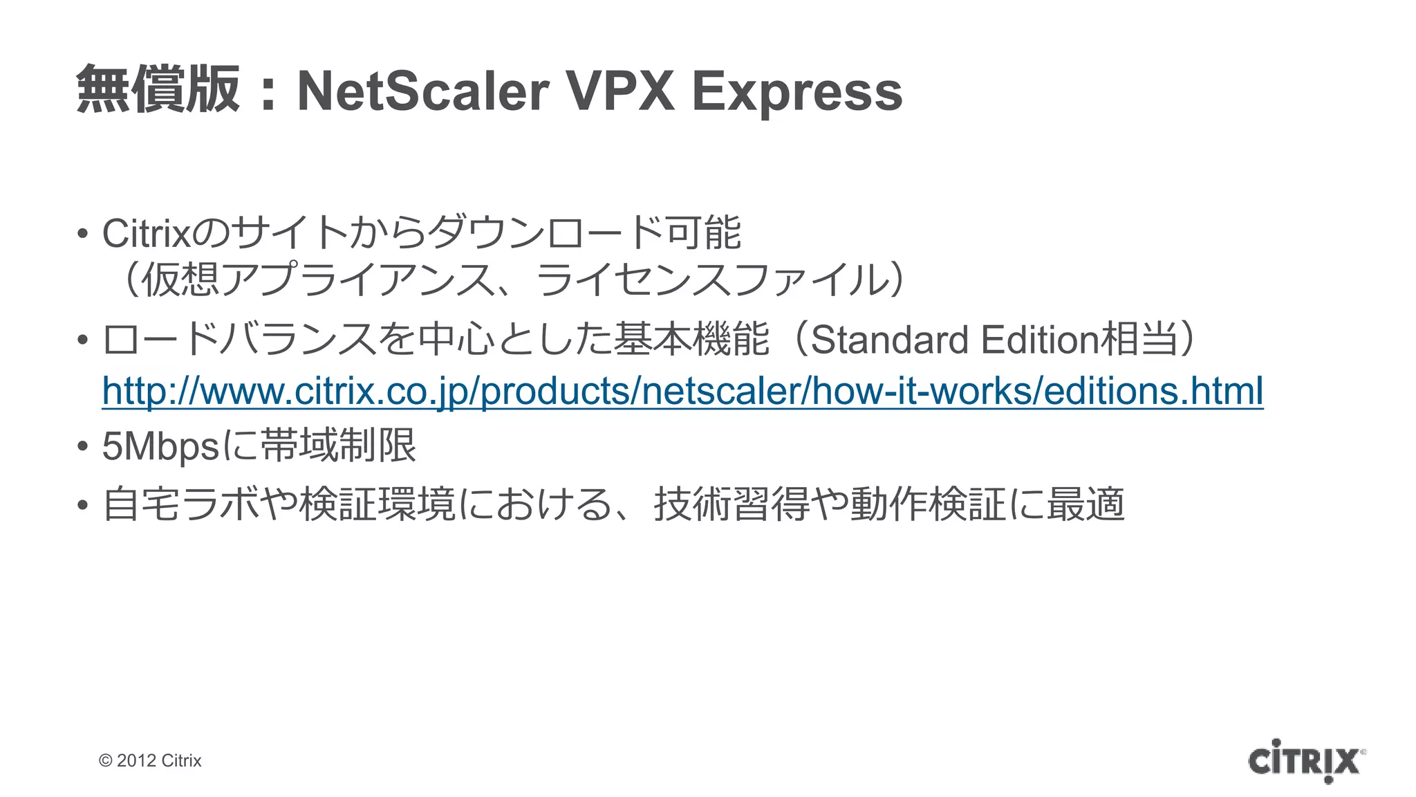 無償版：NetScaler VPX Express

• Citrixのサイトからダウンロード可能
  （仮想アプライアンス、ライセンスファイル）
• ロードバランスを中心とした基本機能（Standard Edition相当）
  http://www.citrix.co.jp/products/netscaler/how-it-works/editions.html
• 5Mbpsに帯域制限
• 自宅ラボや検証環境における、技術習得や動作検証に最適




 © 2012 Citrix
 