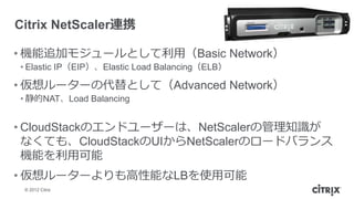 Citrix NetScaler連携

• 機能追加モジュールとして利用（Basic Network）
• Elastic IP（EIP）、Elastic Load Balancing（ELB）

• 仮想ルーターの代替として（Advanced Network）
• 静的NAT、Load Balancing


• CloudStackのエンドユーザーは、NetScalerの管理知識が
  なくても、CloudStackのUIからNetScalerのロードバランス
  機能を利用可能
• 仮想ルーターよりも高性能なLBを使用可能
 © 2012 Citrix
 