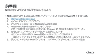 前準備
NetScaler VPXで連携設定を試してみよう

• NetScaler VPX Expressの仮想アプライアンスをCitrixのWebサイトからDL
 1. http://download.citrix.com
 2. MyCitrixアカウントでログイン
 3. プルダウンメニューから[NetScaler ADC]を選択
 4. Release 9.3の[NetScaler VPX]をクリック
    ※2012年7月中旬に確認した際には、Release 10.0系は連係動作不可でした。
 5. 使用したいハイパーバイザー用のVPXをダウンロード
    ※このページの中断にLicense発行ページへのリンクがあります。
       後のステップ（ライセンスファイルの発行）の際にはここから辿ってください。
 6. ダウンロードしたVPXのバイナリを、ハイパーバイザーにインポート＆起動




 © 2012 Citrix
 