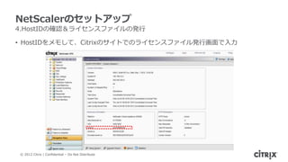 NetScalerのセットアップ
4.HostIDの確認＆ライセンスファイルの発行

• HostIDをメモして、Citrixのサイトでのライセンスファイル発行画面で入力




© 2012 Citrix | Confidential – Do Not Distribute
 