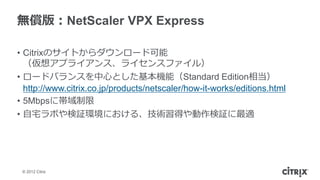 無償版：NetScaler VPX Express

• Citrixのサイトからダウンロード可能
  （仮想アプライアンス、ライセンスファイル）
• ロードバランスを中心とした基本機能（Standard Edition相当）
  http://www.citrix.co.jp/products/netscaler/how-it-works/editions.html
• 5Mbpsに帯域制限
• 自宅ラボや検証環境における、技術習得や動作検証に最適




 © 2012 Citrix
 