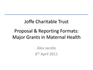 Joffe Charitable TrustProposal & Reporting Formats:Major Grants in Maternal Health Alex Jacobs 6thApril 2011 