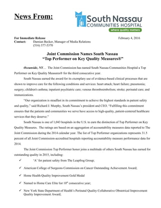 For Immediate Release February 4, 2016
Contact: Damian Becker, Manager of Media Relations
(516) 377-5370
Joint Commission Names South Nassau
“Top Performer on Key Quality Measures®”
Oceanside, NY… The Joint Commission has named South Nassau Communities Hospital a Top
Performer on Key Quality Measures® for the third consecutive year.
South Nassau earned the award for its exemplary use of evidence-based clinical processes that are
shown to improve care for the following conditions and services: heart attack; heart failure; pneumonia;
surgery; children's asthma; inpatient psychiatric care; venous thromboembolism; stroke; perinatal care; and
immunizations.
“Our organization is steadfast in its commitment to achieve the highest standards in patient safety
and quality,” said Richard J. Murphy, South Nassau’s president and CEO. “Fulfilling this commitment
ensures that the patients and communities we serve have access to high-quality, patient-centered healthcare
services that they deserve.”
South Nassau is one of 1,043 hospitals in the U.S. to earn the distinction of Top Performer on Key
Quality Measures. The ratings are based on an aggregation of accountability measures data reported to The
Joint Commission during the 2014 calendar year. The list of Top Performer organizations represents 31.5
percent of all Joint Commission-accredited hospitals reporting accountability measure performance data for
2014.
The Joint Commission Top Performer honor joins a multitude of others South Nassau has earned for
outstanding quality in 2015, including:
 ‘A’ for patient safety from The Leapfrog Group;
 American College of Surgeons Commission on Cancer Outstanding Achievement Award;
 Home Health Quality Improvement Gold Medal
 Named to Home Care Elite list 10th
consecutive year;
 New York State Department of Health’s Perinatal Quality Collaborative Obstetrical Improvement
Quality Improvement Award;
News From:
 