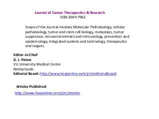 Journal of Cancer Therapeutics & Research
ISSN 2049-7962
Scope of the Journal involves Molecular Pathobiology, cellular
pathobiology, tumor and stem cell biology, metastasis, tumor
suppressor, microenvironment and immunology, prevention and
epidemiology, integrated systems and technology, therapeutics
and targets.
Editor-in-Chief
G. J. Peters
VU University Medical Center
Netherlands
Editorial Board: http://www.hoajonline.com/jctr/editorialboard
Articles Published:
http://www.hoajonline.com/jctr/articles
 