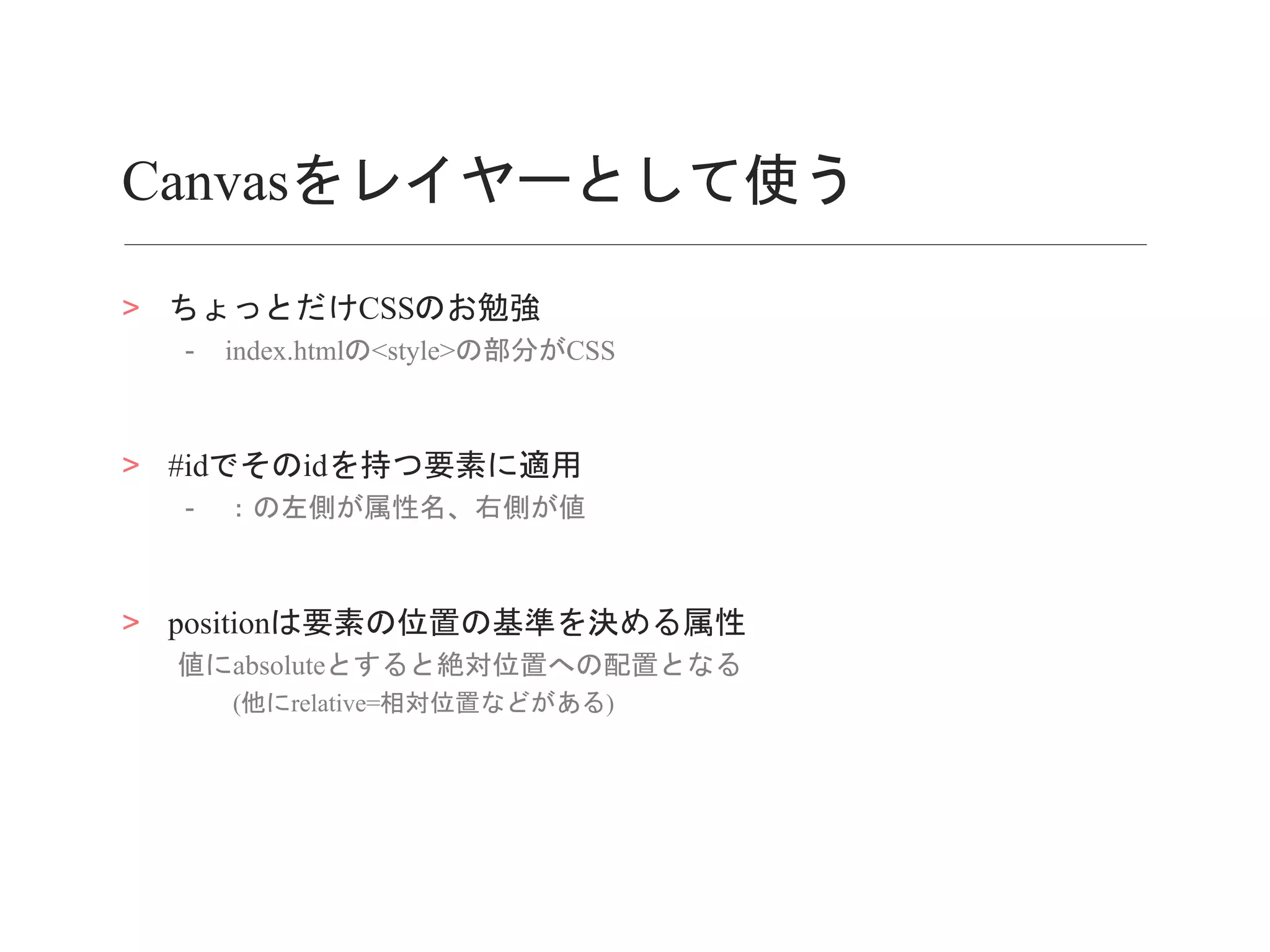 Canvasをレイヤーとして使う
> ちょっとだけCSSのお勉強
- index.htmlの<style>の部分がCSS
> #idでそのidを持つ要素に適用
- ：の左側が属性名、右側が値
> positionは要素の位置の基準を決める属性
値にabsoluteとすると絶対位置への配置となる
(他にrelative=相対位置などがある)
 