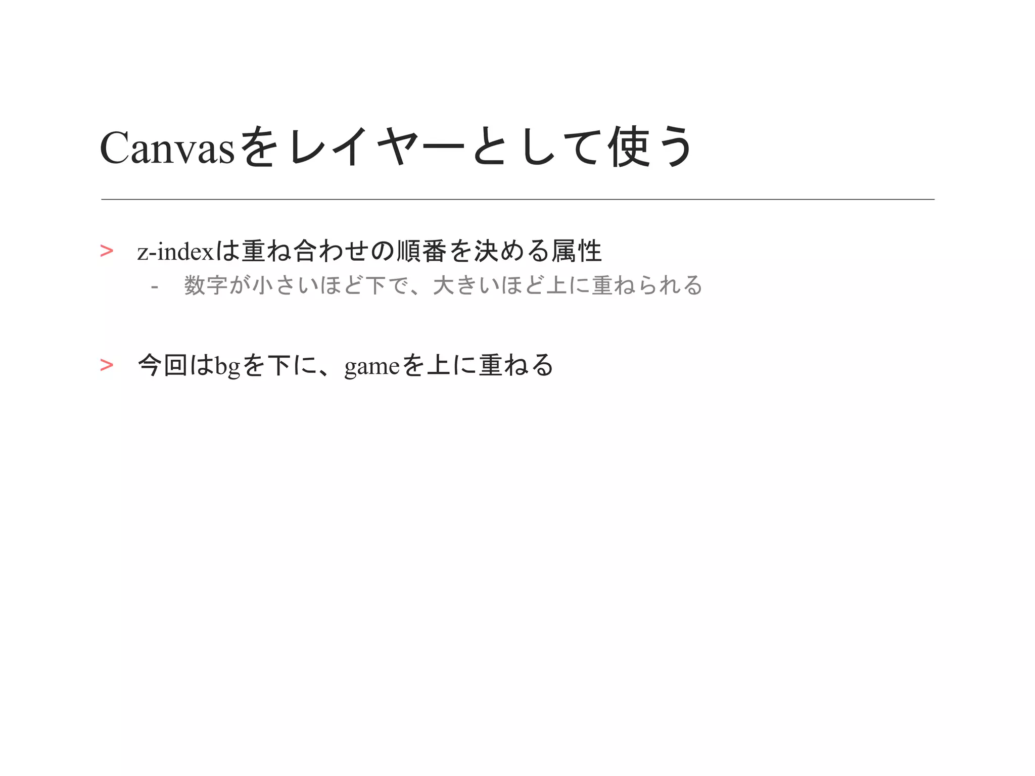 Canvasをレイヤーとして使う
> z-indexは重ね合わせの順番を決める属性
- 数字が小さいほど下で、大きいほど上に重ねられる
> 今回はbgを下に、gameを上に重ねる
 