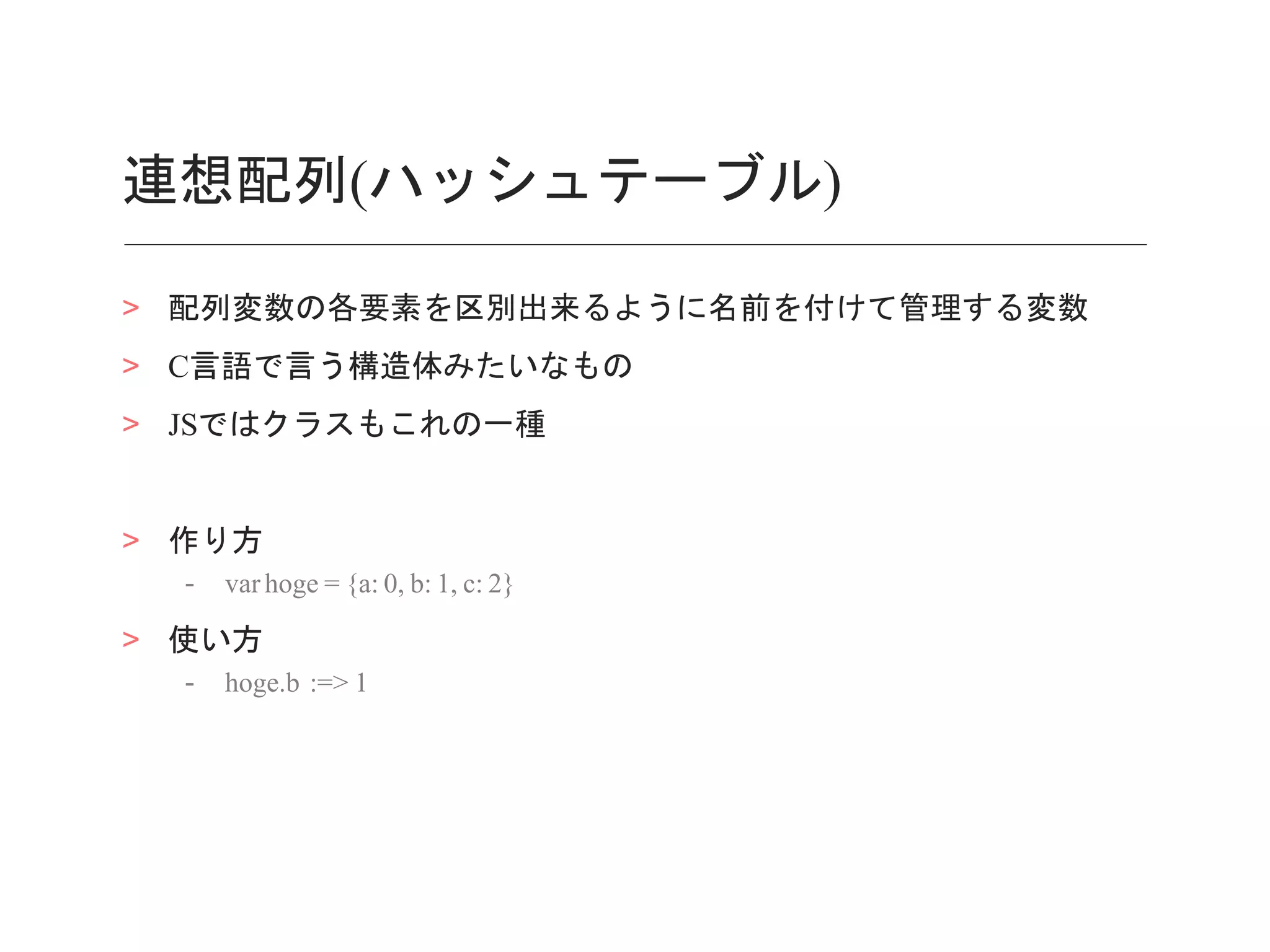 連想配列(ハッシュテーブル)
> 配列変数の各要素を区別出来るように名前を付けて管理する変数
> C言語で言う構造体みたいなもの
> JSではクラスもこれの一種
> 作り方
- var hoge = {a: 0, b: 1, c: 2}
> 使い方
- hoge.b :=> 1
 