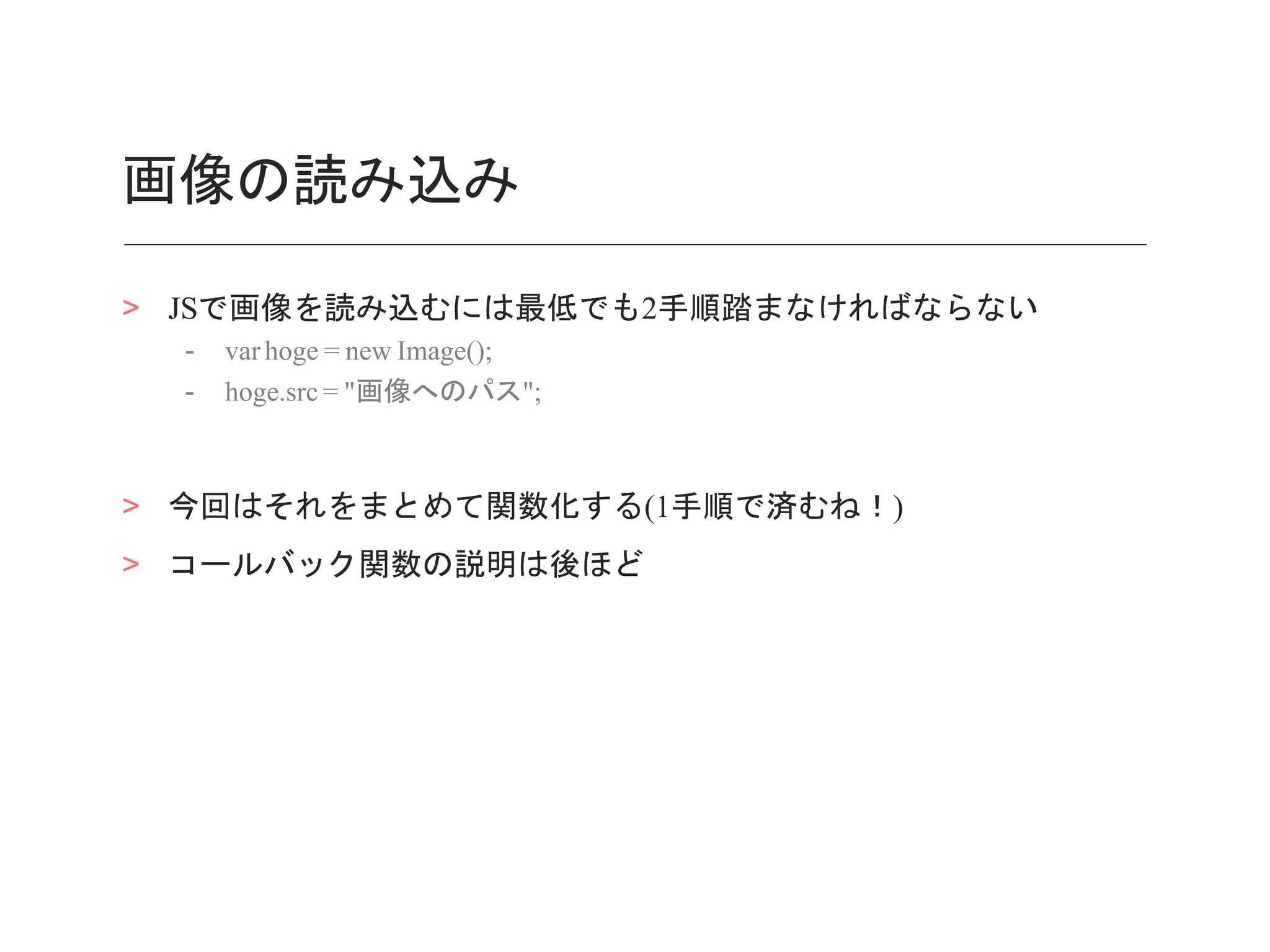 画像の読み込み
> JSで画像を読み込むには最低でも2手順踏まなければならない
- var hoge = new Image();
- hoge.src = "画像へのパス";
> 今回はそれをまとめて関数化する(1手順で済むね！)
> コールバック関数の説明は後ほど
 
