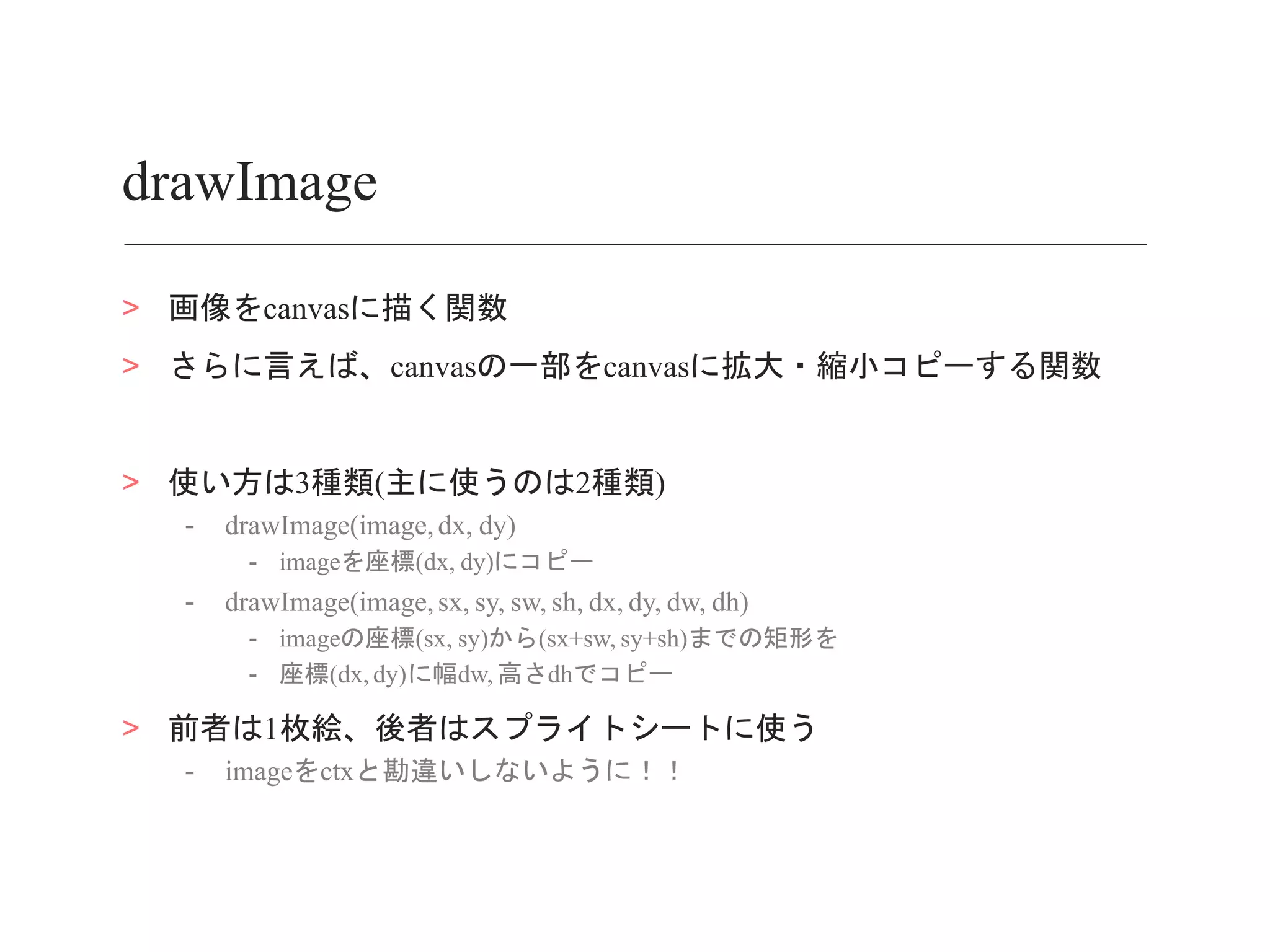drawImage
> 画像をcanvasに描く関数
> さらに言えば、canvasの一部をcanvasに拡大・縮小コピーする関数
> 使い方は3種類(主に使うのは2種類)
- drawImage(image,dx, dy)
- imageを座標(dx, dy)にコピー
- drawImage(image,sx, sy, sw, sh, dx, dy, dw, dh)
- imageの座標(sx, sy)から(sx+sw, sy+sh)までの矩形を
- 座標(dx, dy)に幅dw, 高さdhでコピー
> 前者は1枚絵、後者はスプライトシートに使う
- imageをctxと勘違いしないように！！
 