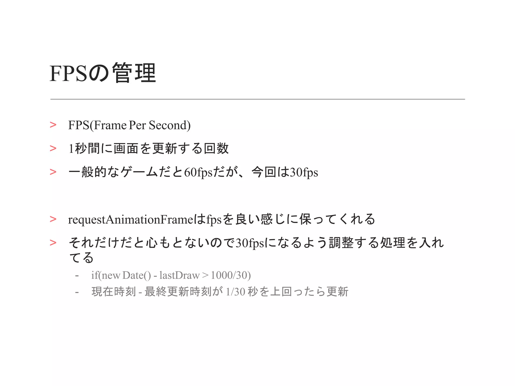 FPSの管理
> FPS(Frame Per Second)
> 1秒間に画面を更新する回数
> 一般的なゲームだと60fpsだが、今回は30fps
> requestAnimationFrameはfpsを良い感じに保ってくれる
> それだけだと心もとないので30fpsになるよう調整する処理を入れ
てる
- if(new Date() - lastDraw > 1000/30)
- 現在時刻 - 最終更新時刻が 1/30 秒を上回ったら更新
 