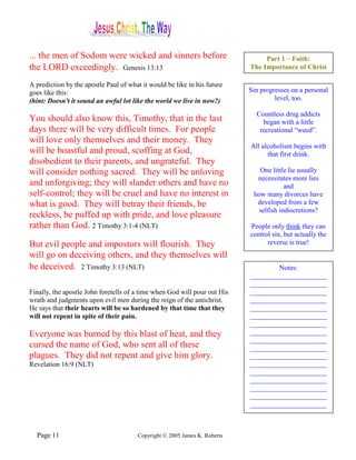 ... the men of Sodom were wicked and sinners before                             Part 1 – Faith:
the LORD exceedingly. Genesis 13:13                                        The Importance of Christ

A prediction by the apostle Paul of what it would be like in his future
goes like this:                                                            Sin progresses on a personal
(hint: Doesn't it sound an awful lot like the world we live in now?)                level, too.

                                                                             Countless drug addicts
You should also know this, Timothy, that in the last                           began with a little
days there will be very difficult times. For people                           recreational “weed”.
will love only themselves and their money. They
                                                                           All alcoholism begins with
will be boastful and proud, scoffing at God,                                     that first drink.
disobedient to their parents, and ungrateful. They
will consider nothing sacred. They will be unloving                           One little lie usually
                                                                             necessitates more lies
and unforgiving; they will slander others and have no                                   and
self-control; they will be cruel and have no interest in                    how many divorces have
what is good. They will betray their friends, be                             developed from a few
                                                                              selfish indiscretions?
reckless, be puffed up with pride, and love pleasure
rather than God. 2 Timothy 3:1-4 (NLT)                                     People only think they can
                                                                           control sin, but actually the
But evil people and impostors will flourish. They                                reverse is true!
will go on deceiving others, and they themselves will
be deceived. 2 Timothy 3:13 (NLT)                                                  Notes:
                                                                           ______________________
                                                                           ______________________
Finally, the apostle John foretells of a time when God will pour out His   ______________________
wrath and judgments upon evil men during the reign of the antichrist.      ______________________
He says that their hearts will be so hardened by that time that they       ______________________
will not repent in spite of their pain.                                    ______________________
                                                                           ______________________
Everyone was burned by this blast of heat, and they                        ______________________
                                                                           ______________________
cursed the name of God, who sent all of these                              ______________________
plagues. They did not repent and give him glory.                           ______________________
Revelation 16:9 (NLT)                                                      ______________________
                                                                           ______________________
                                                                           ______________________
                                                                           ______________________
                                                                           ______________________
                                                                           ______________________



  Page 11                              Copyright © 2005 James K. Roberts
 