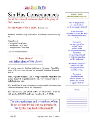 Sin Has Consequences                                                             Part 1 – Faith:
                                                                            The Importance of Christ
For all have sinned, and come short of the glory of
God. Romans 3:23                                                              One of the problems,
                                                                                as I see it, is this:
For the wages of sin is death.            Romans 6:23                       we do not agree with God!

                                                                                  In our arrogance,
                                                                            we judge God and His word
The Bible states here very clearly what, in God's eyes, the issues really
                                                                             as to their reasonableness
are.
                                                                                        to us.
Regardless of
                                                                                    In essence,
... how good I have been,
                                                                                we place ourselves
... how honest I have been.
                                                                                   in God’s seat
... how generous I have been,
                                                                                   and we make
                                                                             our judgments supreme,
God now informs me that:
                                                                                     instead of
                                                                              recognizing our need
                                                                              of God and depending
         I have sinned!                                                         on His leadership.
 and fallen short of His glory!
                                                                              Because we really like
                                                                                some of our sins,
We need to remember that God made man in His image. Part of His                we figure the Bible
image is His glory, and when we sin, we tarnish that glory He shared             must be wrong.
with us.
                                                                                    The truth is
Some people try to accuse God of being unmerciful when He warns                   that God knows
us that there will be punishment for sin. They wonder what is so                what is best for us,
bad about some sins.                                                            and we are foolish
                                                                                to argue with Him!
Why would God be so severe as to put people to death, and even worse,
condemn them to the lake of fire for eternity?
                                                                                    Notes:
This is the answer: God is God, and we are His creation. What He            ______________________
calls good ... IS GOOD, and what He calls evil ... IS EVIL.                 ______________________
                                                                            ______________________
                                                                            ______________________
                                                                            ______________________
   The destructiveness and wickedness of sin                                ______________________
    is not defined by the way we perceive it,                               ______________________
                                                                            ______________________
        but by the way God feels about it!                                  ______________________


  Page 12                               Copyright © 2005 James K. Roberts
 